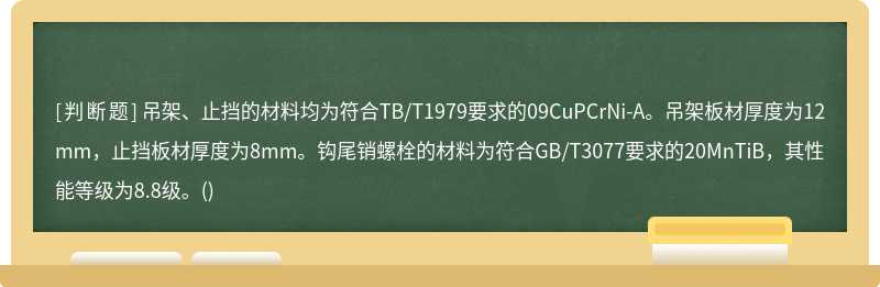 吊架、止挡的材料均为符合TB/T1979要求的09CuPCrNi-A。吊架板材厚度为12mm，止挡板材厚度为8mm。钩尾销螺栓的材料为符合GB/T3077要求的20MnTiB，其性能等级为8.8级。()