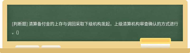 清算备付金的上存与调回采取下级机构发起，上级清算机构审查确认的方式进行。()