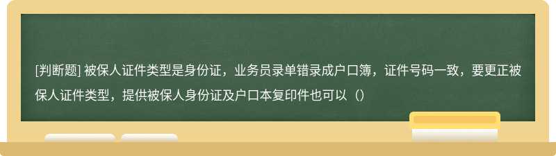 被保人证件类型是身份证，业务员录单错录成户口簿，证件号码一致，要更正被保人证件类型，提供被保人身份证及户口本复印件也可以（）