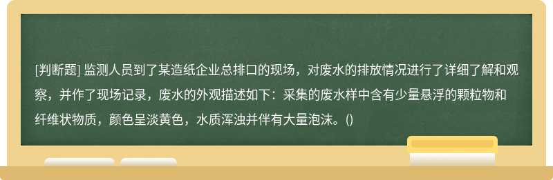 监测人员到了某造纸企业总排口的现场，对废水的排放情况进行了详细了解和观察，并作了现场记录，废水的外观描述如下：采集的废水样中含有少量悬浮的颗粒物和纤维状物质，颜色呈淡黄色，水质浑浊并伴有大量泡沫。()