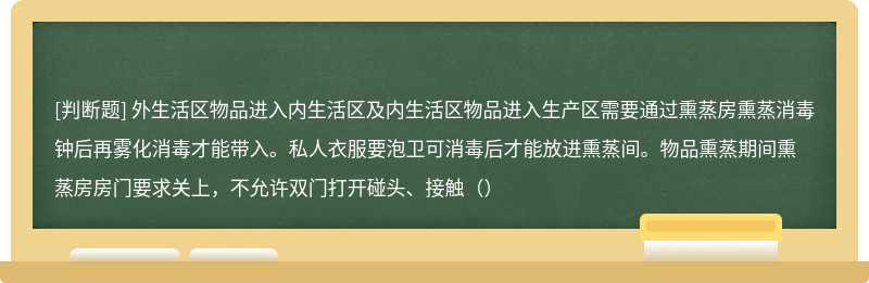 外生活区物品进入内生活区及内生活区物品进入生产区需要通过熏蒸房熏蒸消毒钟后再雾化消毒才能带入。私人衣服要泡卫可消毒后才能放进熏蒸间。物品熏蒸期间熏蒸房房门要求关上，不允许双门打开碰头、接触（）