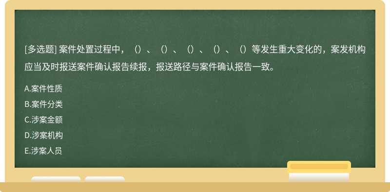 案件处置过程中，（）、（）、（）、（）、（）等发生重大变化的，案发机构应当及时报送案件确认报告续报，报送路径与案件确认报告一致。