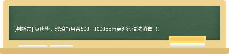 吸痰毕，玻璃瓶用含500—1000ppm氯溶液清洗消毒（）