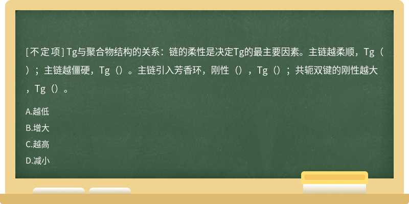 Tg与聚合物结构的关系：链的柔性是决定Tg的最主要因素。主链越柔顺，Tg（）；主链越僵硬，Tg（）。主链引入芳香环，刚性（），Tg（）；共轭双键的刚性越大，Tg（）。