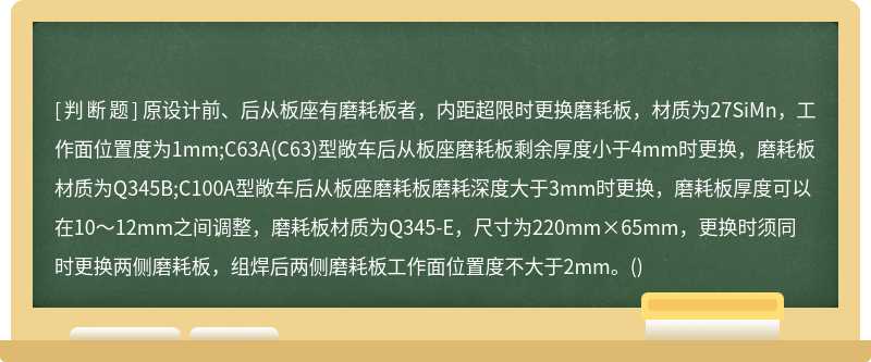 原设计前、后从板座有磨耗板者，内距超限时更换磨耗板，材质为27SiMn，工作面位置度为1mm;C63A(C63)型敞车后从板座磨耗板剩余厚度小于4mm时更换，磨耗板材质为Q345B;C100A型敞车后从板座磨耗板磨耗深度大于3mm时更换，磨耗板厚度可以在10～12mm之间调整，磨耗板材质为Q345-E，尺寸为220mm×65mm，更换时须同时更换两侧磨耗板，组焊后两侧磨耗板工作面位置度不大于2mm。()