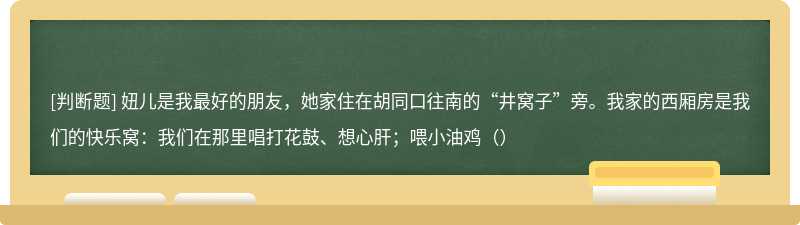 妞儿是我最好的朋友，她家住在胡同口往南的“井窝子”旁。我家的西厢房是我们的快乐窝：我们在那里唱打花鼓、想心肝；喂小油鸡（）