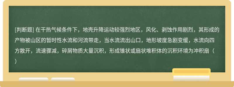 在干热气候条件下，地壳升降运动较强烈地区，风化、剥蚀作用剧烈，其形成的产物被山区的暂时性水流和河流带走，当水流流出山口，地形坡度急剧变缓，水流向四方散开，流速骤减，碎屑物质大量沉积，形成锥状或扇状堆积体的沉积环境为冲积扇（）