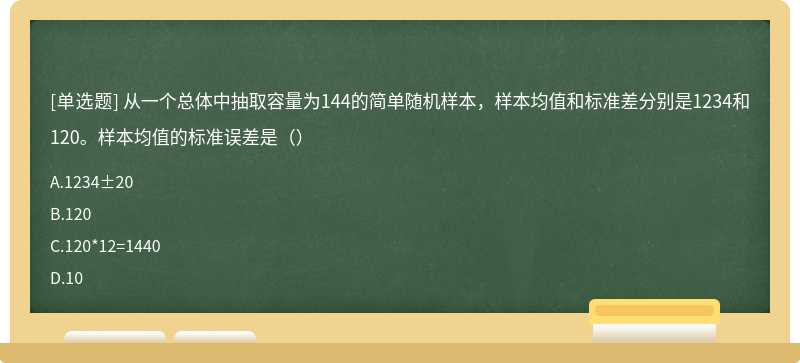 从一个总体中抽取容量为144的简单随机样本，样本均值和标准差分别是1234和120。样本均值的标准误差是（）