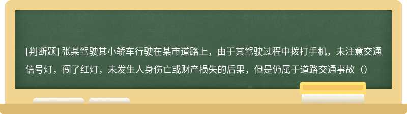 张某驾驶其小轿车行驶在某市道路上，由于其驾驶过程中拨打手机，未注意交通信号灯，闯了红灯，未发生人身伤亡或财产损失的后果，但是仍属于道路交通事故（）