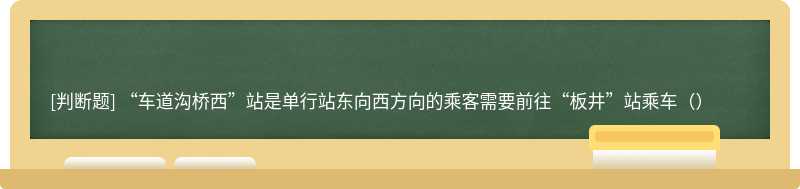 “车道沟桥西”站是单行站东向西方向的乘客需要前往“板井”站乘车（）