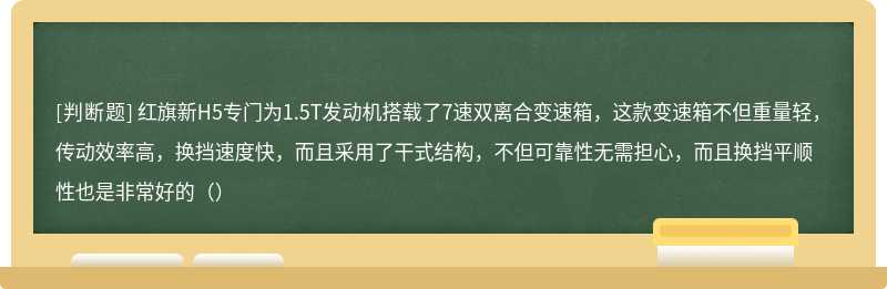 红旗新H5专门为1.5T发动机搭载了7速双离合变速箱，这款变速箱不但重量轻，传动效率高，换挡速度快，而且采用了干式结构，不但可靠性无需担心，而且换挡平顺性也是非常好的（）