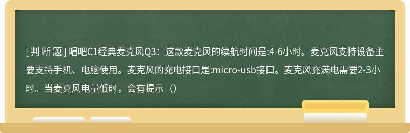 唱吧C1经典麦克风Q3：这款麦克风的续航时间是:4-6小时。麦克风支持设备主要支持手机、电脑使用。麦克风的充电接口是:micro-usb接口。麦克风充满电需要2-3小时。当麦克风电量低时，会有提示（）