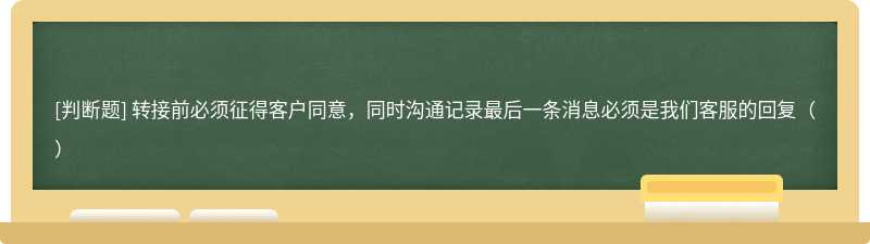 转接前必须征得客户同意，同时沟通记录最后一条消息必须是我们客服的回复（）