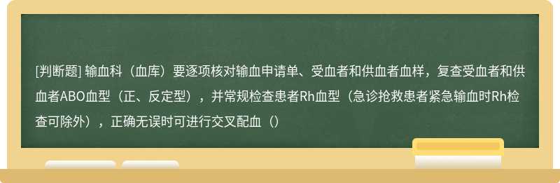 输血科（血库）要逐项核对输血申请单、受血者和供血者血样，复查受血者和供血者ABO血型（正、反定型），并常规检查患者Rh血型（急诊抢救患者紧急输血时Rh检查可除外），正确无误时可进行交叉配血（）