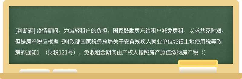 疫情期间，为减轻租户的负担，国家鼓励房东给租户减免房租，以求共克时艰。但是房产税应根据《财政部国家税务总局关于安置残疾人就业单位城镇土地使用税等政策的通知》（财税121号），免收租金期间由产权人按照房产原值缴纳房产税（）