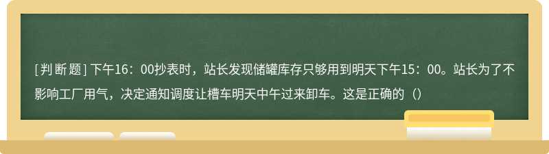 下午16：00抄表时，站长发现储罐库存只够用到明天下午15：00。站长为了不影响工厂用气，决定通知调度让槽车明天中午过来卸车。这是正确的（）