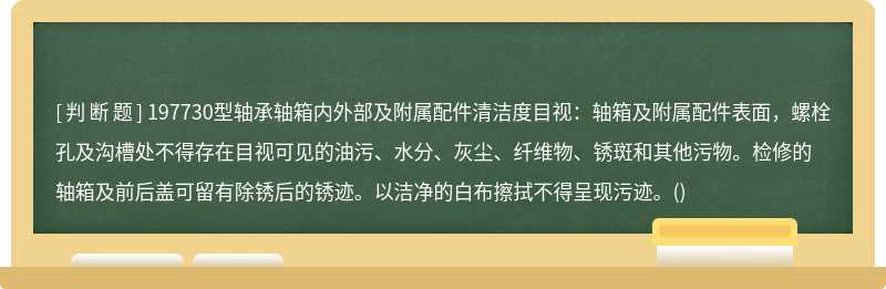 197730型轴承轴箱内外部及附属配件清洁度目视：轴箱及附属配件表面，螺栓孔及沟槽处不得存在目视可见的油污、水分、灰尘、纤维物、锈斑和其他污物。检修的轴箱及前后盖可留有除锈后的锈迹。以洁净的白布擦拭不得呈现污迹。()