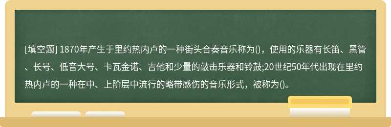 1870年产生于里约热内卢的一种街头合奏音乐称为()，使用的乐器有长笛、黑管、长号、低音大号、卡瓦金诺、吉他和少量的敲击乐器和铃鼓;20世纪50年代出现在里约热内卢的一种在中、上阶层中流行的略带感伤的音乐形式，被称为()。