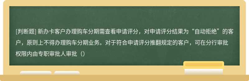 新办卡客户办理购车分期需查看申请评分，对申请评分结果为“自动拒绝”的客户，原则上不得办理购车分期业务。对于符合申请评分推翻规定的客户，可在分行审批权限内由专职审批人审批（）