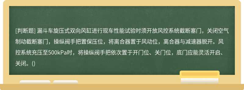 漏斗车旋压式双向风缸进行现车性能试验时须开放风控系统截断塞门，关闭空气制动截断塞门，操纵阀手把置保压位，将离合器置于风动位，离合器与减速器脱开。风控系统充压至500kPa时，将操纵阀手把依次置于开门位、关门位，底门应能灵活开启、关闭。()