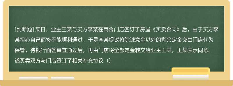 某日，业主王某与买方李某在商合门店签订了房屋《买卖合同》后，由于买方李某担心自己面签不能顺利通过，于是李某提议将除诚意金以外的剩余定金交由门店代为保管，待银行面签审查通过后，再由门店将全部定金转交给业主王某，王某表示同意。遂买卖双方与门店签订了相关补充协议（）