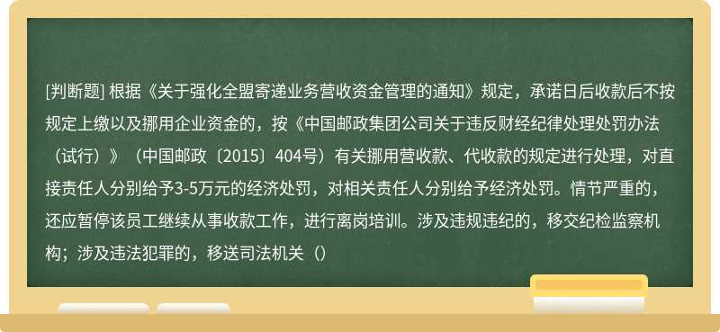 根据《关于强化全盟寄递业务营收资金管理的通知》规定，承诺日后收款后不按规定上缴以及挪用企业资金的，按《中国邮政集团公司关于违反财经纪律处理处罚办法（试行）》（中国邮政〔2015〕404号）有关挪用营收款、代收款的规定进行处理，对直接责任人分别给予3-5万元的经济处罚，对相关责任人分别给予经济处罚。情节严重的，还应暂停该员工继续从事收款工作，进行离岗培训。涉及违规违纪的，移交纪检监察机构；涉及违法犯罪的，移送司法机关（）