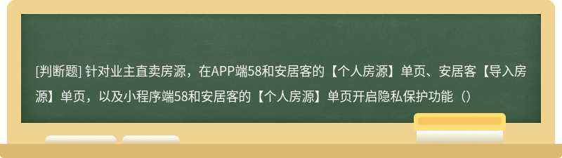 针对业主直卖房源，在APP端58和安居客的【个人房源】单页、安居客【导入房源】单页，以及小程序端58和安居客的【个人房源】单页开启隐私保护功能（）