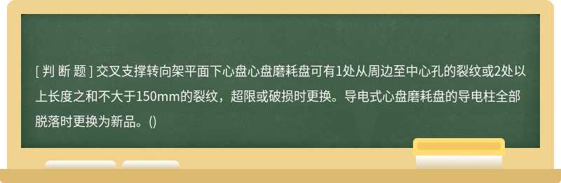 交叉支撑转向架平面下心盘心盘磨耗盘可有1处从周边至中心孔的裂纹或2处以上长度之和不大于150mm的裂纹，超限或破损时更换。导电式心盘磨耗盘的导电柱全部脱落时更换为新品。()