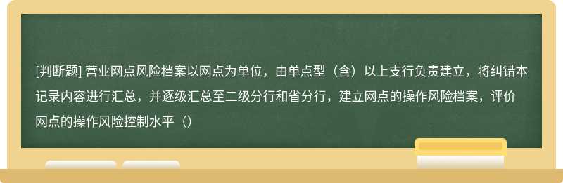 营业网点风险档案以网点为单位，由单点型（含）以上支行负责建立，将纠错本记录内容进行汇总，并逐级汇总至二级分行和省分行，建立网点的操作风险档案，评价网点的操作风险控制水平（）