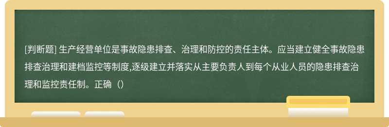 生产经营单位是事故隐患排查、治理和防控的责任主体。应当建立健全事故隐患排查治理和建档监控等制度,逐级建立并落实从主要负责人到每个从业人员的隐患排查治理和监控责任制。正确（）