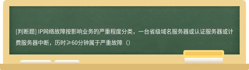 IP网络故障按影响业务的严重程度分类，一台省级域名服务器或认证服务器或计费服务器中断，历时≥60分钟属于严重故障（）