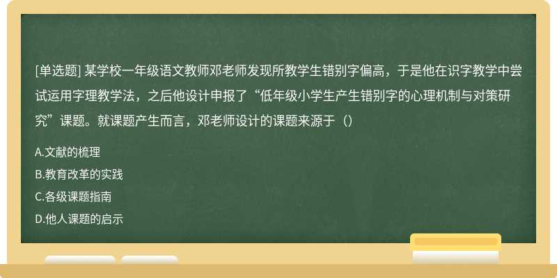 某学校一年级语文教师邓老师发现所教学生错别字偏高，于是他在识字教学中尝试运用字理教学法，之后他设计申报了“低年级小学生产生错别字的心理机制与对策研究”课题。就课题产生而言，邓老师设计的课题来源于（）