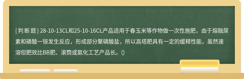 28-10-13CL和25-10-16CL产品适用于春玉米等作物做一次性施肥，由于熔融尿素和磷酸一铵发生反应，形成部分聚磷酸盐，所以高塔肥具有一定的缓释性能，虽然速溶但肥效比BB肥、滚筒或氨化工艺产品长。()