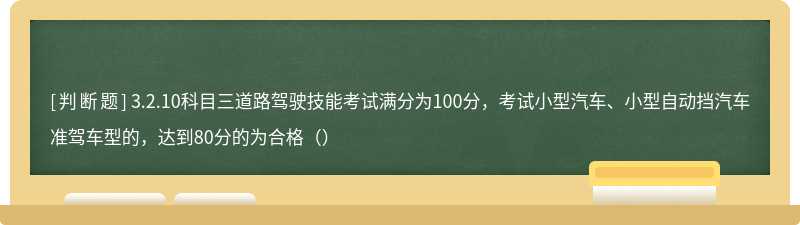 3.2.10科目三道路驾驶技能考试满分为100分，考试小型汽车、小型自动挡汽车准驾车型的，达到80分的为合格（）