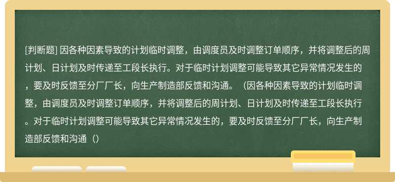 因各种因素导致的计划临时调整，由调度员及时调整订单顺序，并将调整后的周计划、日计划及时传递至工段长执行。对于临时计划调整可能导致其它异常情况发生的，要及时反馈至分厂厂长，向生产制造部反馈和沟通。（因各种因素导致的计划临时调整，由调度员及时调整订单顺序，并将调整后的周计划、日计划及时传递至工段长执行。对于临时计划调整可能导致其它异常情况发生的，要及时反馈至分厂厂长，向生产制造部反馈和沟通（）