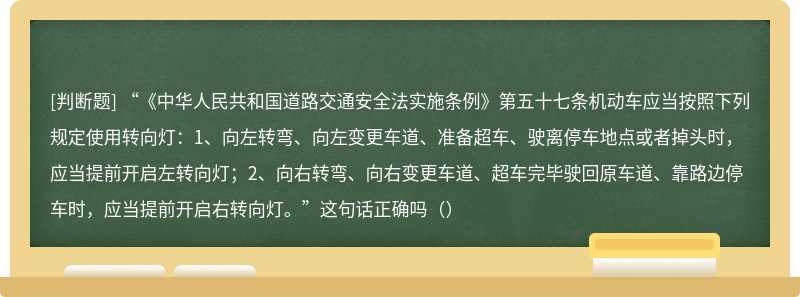 “《中华人民共和国道路交通安全法实施条例》第五十七条机动车应当按照下列规定使用转向灯：1、向左转弯、向左变更车道、准备超车、驶离停车地点或者掉头时，应当提前开启左转向灯；2、向右转弯、向右变更车道、超车完毕驶回原车道、靠路边停车时，应当提前开启右转向灯。”这句话正确吗（）