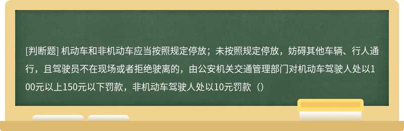 机动车和非机动车应当按照规定停放；未按照规定停放，妨碍其他车辆、行人通行，且驾驶员不在现场或者拒绝驶离的，由公安机关交通管理部门对机动车驾驶人处以100元以上150元以下罚款，非机动车驾驶人处以10元罚款（）