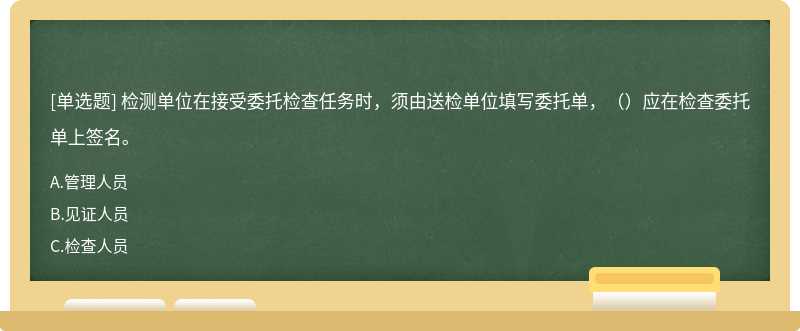 检测单位在接受委托检查任务时，须由送检单位填写委托单，（）应在检查委托单上签名。