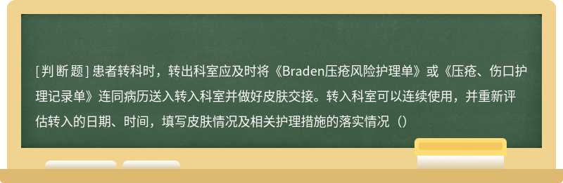 患者转科时，转出科室应及时将《Braden压疮风险护理单》或《压疮、伤口护理记录单》连同病历送入转入科室并做好皮肤交接。转入科室可以连续使用，并重新评估转入的日期、时间，填写皮肤情况及相关护理措施的落实情况（）