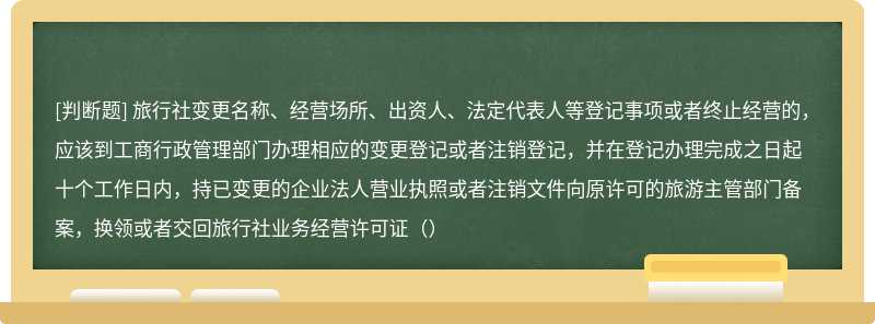 旅行社变更名称、经营场所、出资人、法定代表人等登记事项或者终止经营的，应该到工商行政管理部门办理相应的变更登记或者注销登记，并在登记办理完成之日起十个工作日内，持已变更的企业法人营业执照或者注销文件向原许可的旅游主管部门备案，换领或者交回旅行社业务经营许可证（）