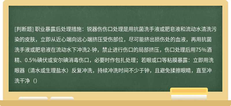 职业暴露后处理措施：锐器伤伤口处理是用抗菌洗手液或肥皂液和流动水清洗污染的皮肤，立即从近心端向远心端挤压受伤部位，尽可能挤出损伤处的血液，再用抗菌洗手液或肥皂液在流动水下冲洗2-钟，禁止进行伤口的局部挤压，伤口处理后用75％酒精、0.5％碘伏或安尔碘消毒伤口，必要时作包扎处理；若眼或口等粘膜暴露：立即用洗眼器（清水或生理盐水）反复冲洗，持续冲洗时间不少于钟，且避免揉擦眼睛，直至冲洗干净（）