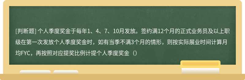 个人季度奖金于每年1、4、7、10月发放。签约满12个月的正式业务员及以上职级在第一次发放个人季度奖金时，如有当季不满3个月的情形，则按实际展业时间计算月均FYC，再按照对应提奖比例计提个人季度奖金（）