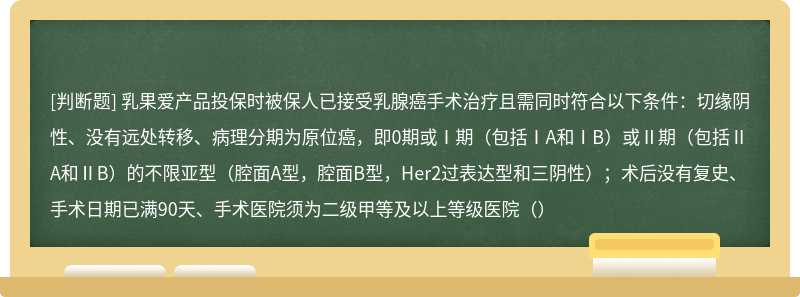 乳果爱产品投保时被保人已接受乳腺癌手术治疗且需同时符合以下条件：切缘阴性、没有远处转移、病理分期为原位癌，即0期或Ⅰ期（包括ⅠA和ⅠB）或Ⅱ期（包括ⅡA和ⅡB）的不限亚型（腔面A型，腔面B型，Her2过表达型和三阴性）；术后没有复史、手术日期已满90天、手术医院须为二级甲等及以上等级医院（）