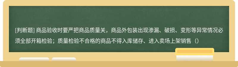 商品验收时要严把商品质量关，商品外包装出现渗漏、破损、变形等异常情况必须全部开箱检验；质量检验不合格的商品不得入库储存、进入卖场上架销售（）