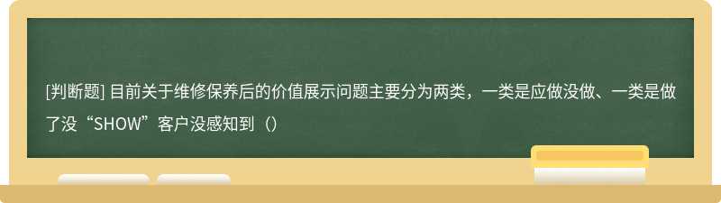 目前关于维修保养后的价值展示问题主要分为两类，一类是应做没做、一类是做了没“SHOW”客户没感知到（）