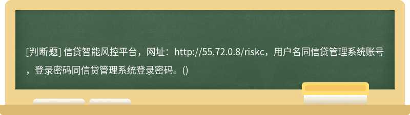 信贷智能风控平台，网址：http://55.72.0.8/riskc，用户名同信贷管理系统账号，登录密码同信贷管理系统登录密码。()