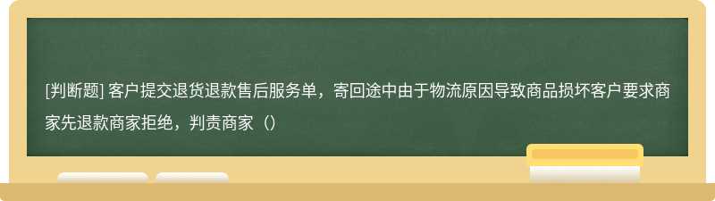 客户提交退货退款售后服务单，寄回途中由于物流原因导致商品损坏客户要求商家先退款商家拒绝，判责商家（）