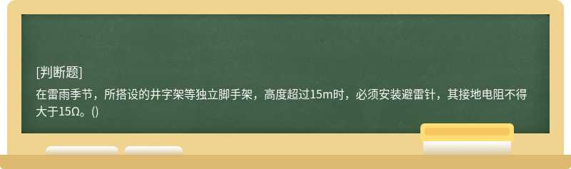 在雷雨季节，所搭设的井字架等独立脚手架，高度超过15m时，必须安装避雷针，其接地电阻不得大于15Ω。()