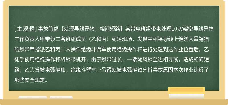 事故简述【处理导线异物，相间短路】某带电班组带电处理10kV架空导线异物工作负责人甲带领二名班组成员（乙和丙）到达现场，发现中相裸导线上缠绕大量锡箔纸飘带甲指派乙和丙二人操作绝缘斗臂车使用绝缘操作杆进行处理到达作业位置后，乙徒手使用绝缘操作杆将飘带挑开，由于飘带过长，一端随风飘至边相导线，造成相间短路，乙头发被电弧烧焦，绝缘斗臂车小吊臂处被电弧烧蚀分析事故原因本次作业违反了哪些安全规定。