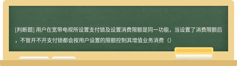 用户在宽带电视所设置支付锁及设置消费限额是同一功能，当设置了消费限额后，不管开不开支付锁都会按用户设置的限额控制其增值业务消费（）